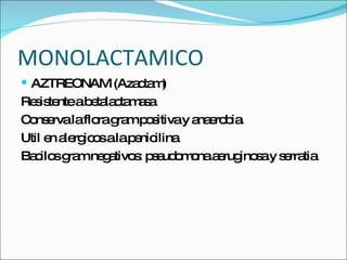 MONOLACTAMICO AZTREONAM (Azactam) Resistente a betalactamasa Conserva la flora gram positiva y anaerobia. Util en alergicos a la penicilina Bacilos gram negativos: pseudomona aeruginosa y serratia 
