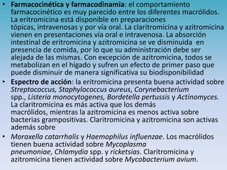 • Farmacocinética y farmacodinamia: el comportamiento
farmacocinético es muy parecido entre los diferentes macrólidos.
La eritromicina está disponible en preparaciones
tópicas, intravenosas y por vía oral. La claritromicina y azitromicina
vienen en presentaciones vía oral e intravenosa. La absorción
intestinal de eritromicina y azitromicina se ve disminuida en
presencia de comida, por lo que su administración debe ser
alejada de las mismas. Con excepción de azitromicina, todos se
metabolizan en el hígado y sufren un efecto de primer paso que
puede disminuir de manera significativa su biodisponibilidad
• Espectro de acción: la eritromicina presenta buena actividad sobre
Streptococcus, Staphylococcus aureus, Corynebacterium
spp., Listeria monocytogenes, Bordetella pertussis y Actinomyces.
La claritromicina es más activa que los demás
macrólidos, mientras la azitromicina es menos activa sobre
bacterias grampositivas. Claritromicina y azitromicina son activas
además sobre
• Moraxella catarrhalis y Haemophilus influenzae. Los macrólidos
tienen buena actividad sobre Mycoplasma
pneumoniae, Chlamydia spp. y ricketsias. Claritromicina y
azitromicina tienen actividad sobre Mycobacterium avium.
 