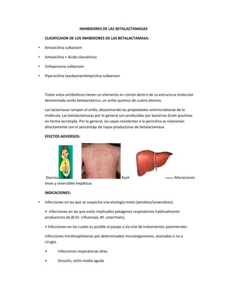 INHIBIDORES DE LAS BETALACTAMASAS
CLASIFICAION DE LOS INHIBIDORES DE LAS BETALACTAMASA:
•

Amoxicilina sulbactam

•

Amoxicilina + Acido clavulónico

•

Cefoperzona sulbactam

•

Piperacilina tazobactamAmpicilina sulbactam

Todos estos antibióticos tienen un elemento en común dentro de su estructura molecular
denominado anillo betalactámico, un anillo químico de cuatro átomos.
Las lactamasas rompen el anillo, desactivando las propiedades antimicrobianas de la
molécula. Las betalactamasas por lo general son producidas por bacterias Gram positivas
en forma secretada. Por lo general, las cepas resistentes a la penicilina se relacionan
directamente con el porcentaje de cepas productoras de betalactamasa.
EFECTOS ADVERSOS:

Diarrea
leves y reversibles hepáticas

Rash

Alteraciones

INDICACIONES:
•

infecciones en las que se sospecha una etiología mixta (aerobios/anaerobios).
• infecciones en las que están implicados patógenos respiratorios habitualmente
productores de βl (H. influenzae, M. catarrhalis).
• Infecciones en las cuales es posible el pasaje a vía oral de tratamientos parenterales.
infecciones intrahospitalarias por determinados microorganismos, asociadas o no a
cirugía.
•

Infecciones respiratorias altas.

•

Sinusitis, otitis media aguda

 