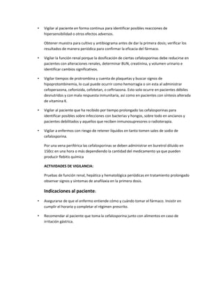 •

Vigilar al paciente en forma continua para identificar posibles reacciones de
hipersensibilidad o otros efectos adversos.
Obtener muestra para cultivo y antibiograma antes de dar la primera dosis; verificar los
resultados de manera periódica para confirmar la eficacia del fármaco.

•

Vigilar la función renal porque la dosificación de ciertas cefalosporinas debe reducirse en
pacientes con alteraciones renales, determinar BUN, creatinina, y volumen urinario e
identificar cambios significativos.

•

Vigilar tiempos de protrombina y cuenta de plaquetas y buscar signos de
hipoprotombinemia, lo cual puede ocurrir como hemorragia o sin esta al administrar
cefoperazona, cefonizida, cefotetan, o ceftriazona. Esto solo ocurre en pacientes débiles
desnutridos y con mala respuesta inmunitaria, así como en pacientes con síntesis alterada
de vitamina K.

•

Vigilar al paciente que ha recibido por tiempo prolongado las cefalosporinas para
identificar posibles sobre infecciones con bacterias y hongos, sobre todo en ancianos y
pacientes debilitados y aquellos que reciben inmunosupresores o radioterapia.

•

Vigilar a enfermos con riesgo de retener líquidos en tanto tomen sales de sodio de
cefalosporina.
Por una vena periférica las cefalosporinas se deben administrar en buretrol diluido en
150cc en una hora o más dependiendo la cantidad del medicamento ya que pueden
producir flebitis química
ACTIVIDADES DE VIGILANCIA:
Pruebas de función renal, hepática y hematológica periódicas en tratamiento prolongado
observar signos y síntomas de anafilaxia en la primera dosis.

Indicaciones al paciente:
•

Asegurarse de que el enfermo entiende cómo y cuándo tomar el fármaco. Insistir en
cumplir el horario y completar el régimen prescrito.

•

Recomendar al paciente que toma la cefalosporina junto con alimentos en caso de
irritación gástrica.

 