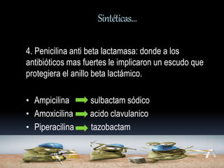 Sintéticas… 
4. Penicilina anti beta lactamasa: donde a los 
antibióticos mas fuertes le implicaron un escudo que 
protegiera el anillo beta lactámico. 
• Ampicilina sulbactam sódico 
• Amoxicilina acido clavulanico 
• Piperacilina tazobactam 
 