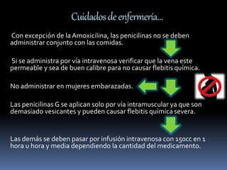 Cuidados de enfermería… 
Con excepción de la Amoxicilina, las penicilinas no se deben 
administrar conjunto con las comidas. 
Si se administra por vía intravenosa verificar que la vena este 
permeable y sea de buen calibre para no causar flebitis química. 
No administrar en mujeres embarazadas. 
Las penicilinas G se aplican solo por vía intramuscular ya que son 
demasiado vesicantes y pueden causar flebitis química severa. 
Las demás se deben pasar por infusión intravenosa con 150cc en 1 
hora u hora y media dependiendo la cantidad del medicamento. 
 
