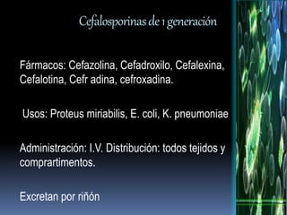 Cefalosporinas de 1 generación 
Fármacos: Cefazolina, Cefadroxilo, Cefalexina, 
Cefalotina, Cefr adina, cefroxadina. 
Usos: Proteus miriabilis, E. coli, K. pneumoniae 
Administración: I.V. Distribución: todos tejidos y 
comprartimentos. 
Excretan por riñón 
 