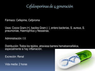 Cefalosporinas de 4 generación 
Fármaco: Cefepime, Cefpiroma 
Usos: Cocos Gram (+), bacilos Gram (- ), entero bacterias, S. aureus, S. 
pneumoniae, Haemophilus y Nesseiraa. 
Administración: I.V. 
Distribución: Todos los tejidos, atraviesa barrera hematoencefalica, 
especialmente si hay inflamación. 
Excreción: Renal 
Vida media: 2 horas 
 