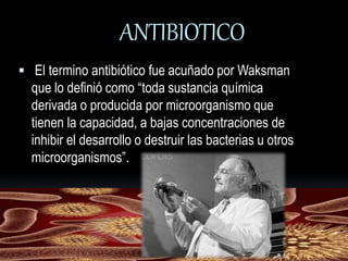 ANTIBIOTICO 
 El termino antibiótico fue acuñado por Waksman 
que lo definió como “toda sustancia química 
derivada o producida por microorganismo que 
tienen la capacidad, a bajas concentraciones de 
inhibir el desarrollo o destruir las bacterias u otros 
microorganismos”. 
 