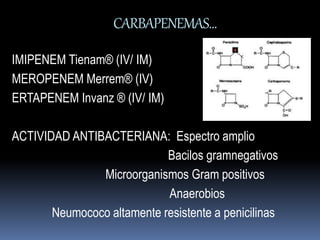 CARBAPENEMAS… 
IMIPENEM Tienam® (IV/ IM) 
MEROPENEM Merrem® (IV) 
ERTAPENEM Invanz ® (IV/ IM) 
ACTIVIDAD ANTIBACTERIANA: Espectro amplio 
Bacilos gramnegativos 
Microorganismos Gram positivos 
Anaerobios 
Neumococo altamente resistente a penicilinas 
 