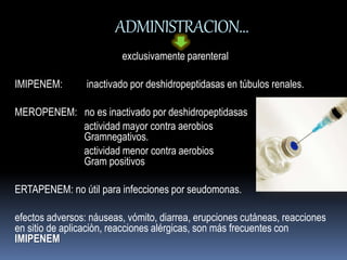ADMINISTRACION… 
exclusivamente parenteral 
IMIPENEM: inactivado por deshidropeptidasas en túbulos renales. 
MEROPENEM: no es inactivado por deshidropeptidasas 
actividad mayor contra aerobios 
Gramnegativos. 
actividad menor contra aerobios 
Gram positivos 
ERTAPENEM: no útil para infecciones por seudomonas. 
efectos adversos: náuseas, vómito, diarrea, erupciones cutáneas, reacciones 
en sitio de aplicaciòn, reacciones alérgicas, son más frecuentes con 
IMIPENEM 
 
