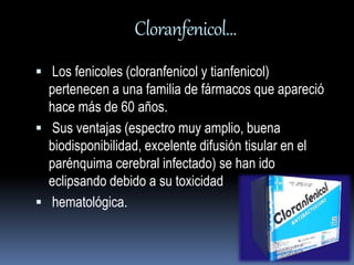 Cloranfenicol… 
 Los fenicoles (cloranfenicol y tianfenicol) 
pertenecen a una familia de fármacos que apareció 
hace más de 60 años. 
 Sus ventajas (espectro muy amplio, buena 
biodisponibilidad, excelente difusión tisular en el 
parénquima cerebral infectado) se han ido 
eclipsando debido a su toxicidad 
 hematológica. 
 