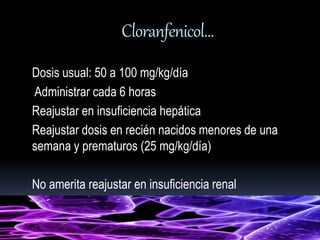 Cloranfenicol… 
Dosis usual: 50 a 100 mg/kg/día 
Administrar cada 6 horas 
Reajustar en insuficiencia hepática 
Reajustar dosis en recién nacidos menores de una 
semana y prematuros (25 mg/kg/día) 
No amerita reajustar en insuficiencia renal 
 