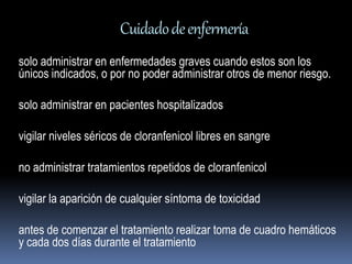 Cuidado de enfermería 
solo administrar en enfermedades graves cuando estos son los 
únicos indicados, o por no poder administrar otros de menor riesgo. 
solo administrar en pacientes hospitalizados 
vigilar niveles séricos de cloranfenicol libres en sangre 
no administrar tratamientos repetidos de cloranfenicol 
vigilar la aparición de cualquier síntoma de toxicidad 
antes de comenzar el tratamiento realizar toma de cuadro hemáticos 
y cada dos días durante el tratamiento 
 