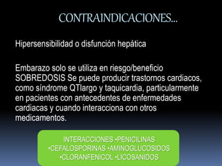 CONTRAINDICACIONES… 
Hipersensibilidad o disfunción hepática 
Embarazo solo se utiliza en riesgo/beneficio 
SOBREDOSIS Se puede producir trastornos cardiacos, 
como síndrome QTlargo y taquicardia, particularmente 
en pacientes con antecedentes de enfermedades 
cardiacas y cuando interacciona con otros 
medicamentos. 
INTERACCIONES •PENICILINAS 
•CEFALOSPORINAS •AMINOGLUCOSIDOS 
•CLORANFENICOL •LICOSANIDOS 
 