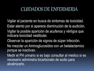 CUIDADOS DE ENFERMERIA 
Vigilar al paciente en busca de síntomas de toxicidad. 
Estar atento por si aparece disminución de la audición. 
Vigilar la posible aparición de acufenos y vértigos que 
indicara toxicidad vestibular. 
Observar la aparición de signos de súper infección. 
No mezclar un Aminoglucosidos con un betalactamico 
porque se inactivan. 
Medir el PH urinario si es bajo consultar al medico si es 
necesario administra bicarbonato de sodio para 
alcalinizarlo. 
 
