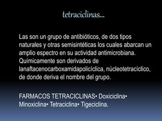 tetraciclinas… 
Las son un grupo de antibióticos, de dos tipos 
naturales y otras semisintéticas los cuales abarcan un 
amplio espectro en su actividad antimicrobiana. 
Químicamente son derivados de 
lanaftacenocarboxamidapolicíclica, núcleotetracíclico, 
de donde deriva el nombre del grupo. 
FARMACOS TETRACICLINAS• Doxiciclina• 
Minoxiclina• Tetraciclina• Tigeciclina. 
 