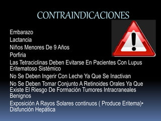 CONTRAINDICACIONES 
Embarazo 
Lactancia 
Niños Menores De 9 Años 
Porfiria 
Las Tetraciclinas Deben Evitarse En Pacientes Con Lupus 
Eritematoso Sistémico 
No Se Deben Ingerir Con Leche Ya Que Se Inactivan 
No Se Deben Tomar Conjunto A Retinoides Orales Ya Que 
Existe El Riesgo De Formación Tumores Intracraneales 
Benignos 
Exposición A Rayos Solares continuos ( Produce Eritema)• 
Disfunción Hepática 
 