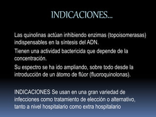 INDICACIONES… 
Las quinolinas actúan inhibiendo enzimas (topoisomerasas) 
indispensables en la síntesis del ADN. 
Tienen una actividad bactericida que depende de la 
concentración. 
Su espectro se ha ido ampliando, sobre todo desde la 
introducción de un átomo de flúor (fluoroquinolonas). 
INDICACIONES Se usan en una gran variedad de 
infecciones como tratamiento de elección o alternativo, 
tanto a nivel hospitalario como extra hospitalario 
 