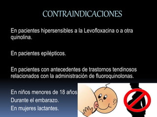 CONTRAINDICACIONES 
En pacientes hipersensibles a la Levofloxacina o a otra 
quinolina. 
En pacientes epilépticos. 
En pacientes con antecedentes de trastornos tendinosos 
relacionados con la administración de fluoroquinolonas. 
En niños menores de 18 años. 
Durante el embarazo. 
En mujeres lactantes. 
 