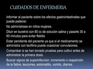 CUIDADOS DE ENFERMERIA 
Informar al paciente sobre los efectos gastrointestinales que 
puede padecer. 
No administrase en niños mujeres. 
Diluir en buretrol con 80 cc de solución salina y pasarle 30 a 
60 minutos para evitar flebitis 
Estar pendiente del paciente ya que si el medicamento se 
administra con teofilina puede ocasionar convulsiones. 
Comprobar si se han tomado pruebas para cultivo antes de 
administrar la primera dosis. 
Buscar signos de superinfeccion: incremento o reaparición 
de la fiebre, leucorrea, estomatitis, vomito, diarrea. 
 