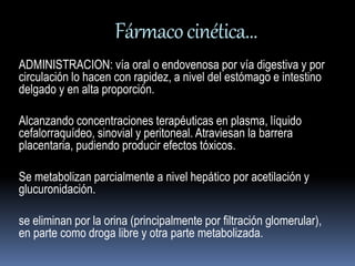 Fármaco cinética… 
ADMINISTRACION: vía oral o endovenosa por vía digestiva y por 
circulación lo hacen con rapidez, a nivel del estómago e intestino 
delgado y en alta proporción. 
Alcanzando concentraciones terapéuticas en plasma, líquido 
cefalorraquídeo, sinovial y peritoneal. Atraviesan la barrera 
placentaria, pudiendo producir efectos tóxicos. 
Se metabolizan parcialmente a nivel hepático por acetilación y 
glucuronidación. 
se eliminan por la orina (principalmente por filtración glomerular), 
en parte como droga libre y otra parte metabolizada. 
 