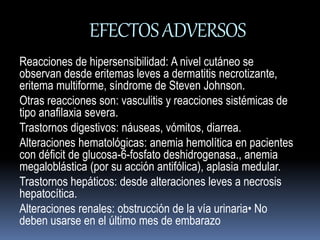 EFECTOS ADVERSOS 
Reacciones de hipersensibilidad: A nivel cutáneo se 
observan desde eritemas leves a dermatitis necrotizante, 
eritema multiforme, síndrome de Steven Johnson. 
Otras reacciones son: vasculitis y reacciones sistémicas de 
tipo anafilaxia severa. 
Trastornos digestivos: náuseas, vómitos, diarrea. 
Alteraciones hematológicas: anemia hemolítica en pacientes 
con déficit de glucosa-6-fosfato deshidrogenasa., anemia 
megaloblástica (por su acción antifólica), aplasia medular. 
Trastornos hepáticos: desde alteraciones leves a necrosis 
hepatocítica. 
Alteraciones renales: obstrucción de la vía urinaria• No 
deben usarse en el último mes de embarazo 
 