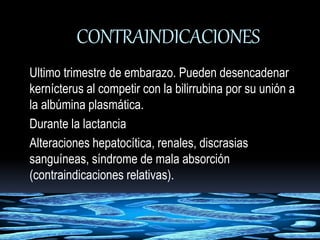 CONTRAINDICACIONES 
Ultimo trimestre de embarazo. Pueden desencadenar 
kernícterus al competir con la bilirrubina por su unión a 
la albúmina plasmática. 
Durante la lactancia 
Alteraciones hepatocítica, renales, discrasias 
sanguíneas, síndrome de mala absorción 
(contraindicaciones relativas). 
 