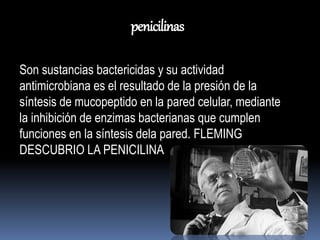 penicilinas 
Son sustancias bactericidas y su actividad 
antimicrobiana es el resultado de la presión de la 
síntesis de mucopeptido en la pared celular, mediante 
la inhibición de enzimas bacterianas que cumplen 
funciones en la síntesis dela pared. FLEMING 
DESCUBRIO LA PENICILINA 
 