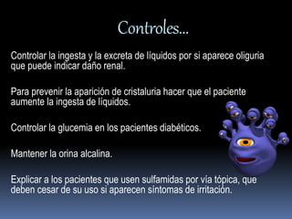 Controles… 
Controlar la ingesta y la excreta de líquidos por si aparece oliguria 
que puede indicar daño renal. 
Para prevenir la aparición de cristaluria hacer que el paciente 
aumente la ingesta de líquidos. 
Controlar la glucemia en los pacientes diabéticos. 
Mantener la orina alcalina. 
Explicar a los pacientes que usen sulfamidas por vía tópica, que 
deben cesar de su uso si aparecen síntomas de irritación. 
 