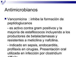 Antimicrobianos
 Vancomicina : inhibe la formación de
peptidoglucanos
- es activo contra gram positivos y la
mayoría de estafilococos incluyendo a los
productores de betalactamasas y
resistentes a meticilina y nafcilina.
- indicado en sepsis, endocarditis,
profilaxis en cirugias. Presentación oral
utilizada en infección por clostridium
 