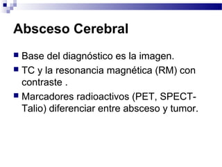Absceso Cerebral
 Base del diagnóstico es la imagen.
 TC y la resonancia magnética (RM) con
contraste .
 Marcadores radioactivos (PET, SPECT-
Talio) diferenciar entre absceso y tumor.
 