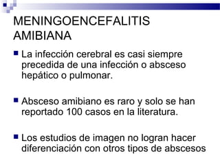 MENINGOENCEFALITIS
AMIBIANA
 La infección cerebral es casi siempre
precedida de una infección o absceso
hepático o pulmonar.
 Absceso amibiano es raro y solo se han
reportado 100 casos en la literatura.
 Los estudios de imagen no logran hacer
diferenciación con otros tipos de abscesos
 