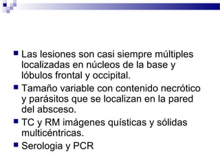  Las lesiones son casi siempre múltiples
localizadas en núcleos de la base y
lóbulos frontal y occipital.
 Tamaño variable con contenido necrótico
y parásitos que se localizan en la pared
del absceso.
 TC y RM imágenes quísticas y sólidas
multicéntricas.
 Serologia y PCR
 