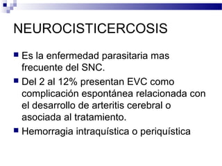 NEUROCISTICERCOSIS
 Es la enfermedad parasitaria mas
frecuente del SNC.
 Del 2 al 12% presentan EVC como
complicación espontánea relacionada con
el desarrollo de arteritis cerebral o
asociada al tratamiento.
 Hemorragia intraquística o periquística
 