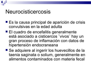 Neurocisticercosis
 Es la causa principal de aparición de crisis
convulsivas en la edad adulta
 El cuadro de encefalitis generalmente
está asociado a cisticercos ¨vivos¨ hay un
gran proceso de inflamación con datos de
hipertensión endocraneana
 Se adquiere al ingerir los huevecillos de la
taenia saginata o solium, generalmente en
alimentos contaminados con materia fecal
 
