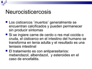 Neurocisticercosis
 Los cisticercos ¨muertos¨ generalmente se
encuentran calcificados y pueden permanecer
sin producir síntomas
 Si se ingiere carne de cerdo o res mal cocida o
cruda, el cisticerco en el intestino del humano se
transforma en tenia adulta y el resultado es una
teniasis intestinal
 El tratamiento es con antiparasitarios:
mebendazol, albendazol, y esteroides en el
caso de encefalitis.
 