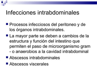 Infecciones intrabdominales
 Procesos infecciosos del peritoneo y de
los órganos intrabdominales.
 La mayor parte se deben a cambios de la
estructura y función del intestino que
permiten el paso de microorganismo gram
- o anaerobios a la cavidad intrabdominal
 Abscesos intrabdominales
 Abscesos viscerales
 