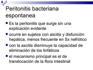 Peritonitis bacteriana
espontanea
 Es la peritonitis que surge sin una
explicación evidente
 ocurre en sujetos con ascitis y disfunción
hepática, menos frecuente en Sx nefrótico
 con la ascitis disminuye la capacidad de
eliminación de los linfáticos
 el mecanismo principal es el de
translocación de la flora intestinal
 