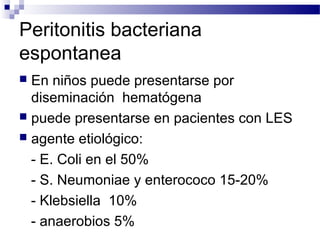Peritonitis bacteriana
espontanea
 En niños puede presentarse por
diseminación hematógena
 puede presentarse en pacientes con LES
 agente etiológico:
- E. Coli en el 50%
- S. Neumoniae y enterococo 15-20%
- Klebsiella 10%
- anaerobios 5%
 
