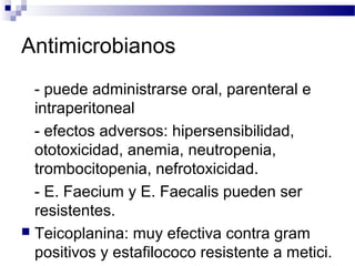 Antimicrobianos
- puede administrarse oral, parenteral e
intraperitoneal
- efectos adversos: hipersensibilidad,
ototoxicidad, anemia, neutropenia,
trombocitopenia, nefrotoxicidad.
- E. Faecium y E. Faecalis pueden ser
resistentes.
 Teicoplanina: muy efectiva contra gram
positivos y estafilococo resistente a metici.
 