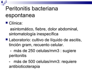 Peritonitis bacteriana
espontanea
 Clínica:
asintomático, fiebre, dolor abdominal,
sintomatología inespecífica
 Laboratorio: cultivo de líquido de ascitis,
tinción gram, recuento celular.
- más de 250 celulas/mm3 : sugiere
peritonitis
- más de 500 celulas/mm3: requiere
antibioticoterapia
 