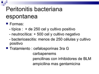 Peritonitis bacteriana
espontanea
 Formas:
- típica : + de 250 cel y cultivo positivo
- neutrocítica: + 500 cel y cultivo negativo
- bacterioascitis: menos de 250 células y cultivo
positivo
 Tratamiento : cefalosporinas 3ra G
carbapenems
pencilinas con inhibidores de BLM
ampicilina mas gentamicina
 