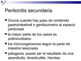 Peritonitis secundaria
 Ocurre cuando hay paso de contenido
gastrointestinal o genitourinario al espacio
peritoneal
 la mayor parte de los casos es
polimicrobiano
 los microorganismos según la parte de
intestino lesionada
 patogenia: puede ser el resultado de una
apendicitis, diverticulitis. Heridas
 