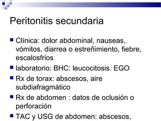 Peritonitis secundaria
 Clínica: dolor abdominal, nauseas,
vómitos, diarrea o estreñimiento, fiebre,
escalosfrios
 laboratorio: BHC: leucocitosis. EGO
 Rx de torax: abscesos, aire
subdiafragmático
 Rx de abdomen : datos de oclusión o
perforación
 TAC y USG de abdomen: abscesos,
 