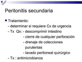 Peritonitis secundaria
 Tratamiento:
- determinar si requiere Cx de urgencia
- Tx Qx: - descomprimir intestino
- cierre de cualquier perforación
- drenaje de colecciones
purulentas
- lavado peritoneal quirúrgico
- Tx : antimicrobianos
 