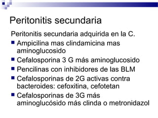 Peritonitis secundaria
Peritonitis secundaria adquirida en la C.
 Ampicilina mas clindamicina mas
aminoglucosido
 Cefalosporina 3 G más aminoglucosido
 Pencilinas con inhibidores de las BLM
 Cefalosporinas de 2G activas contra
bacteroides: cefoxitina, cefotetan
 Cefalosporinas de 3G más
aminoglucósido más clinda o metronidazol
 
