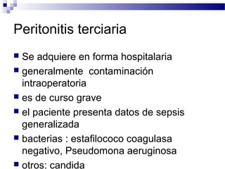 Peritonitis terciaria
 Se adquiere en forma hospitalaria
 generalmente contaminación
intraoperatoria
 es de curso grave
 el paciente presenta datos de sepsis
generalizada
 bacterias : estafilococo coagulasa
negativo, Pseudomona aeruginosa
 otros: candida
 