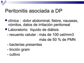 Peritonitis asociada a DP
 clínica : dolor abdominal, fiebre, nauseas,
vómitos, datos de irritación peritoneal
 Laboratorio: líquido de diálisis
- recuento celular : más de 100 cel/mm3
más de 50 % de PMN
- bacterias presentes
- tinción gram
- cultivo
 