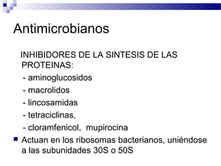Antimicrobianos
INHIBIDORES DE LA SINTESIS DE LAS
PROTEINAS:
- aminoglucosidos
- macrolidos
- lincosamidas
- tetraciclinas,
- cloramfenicol, mupirocina
 Actuan en los ribosomas bacterianos, uniéndose
a las subunidades 30S o 50S
 