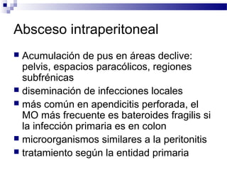 Absceso intraperitoneal
 Acumulación de pus en áreas declive:
pelvis, espacios paracólicos, regiones
subfrénicas
 diseminación de infecciones locales
 más común en apendicitis perforada, el
MO más frecuente es bateroides fragilis si
la infección primaria es en colon
 microorganismos similares a la peritonitis
 tratamiento según la entidad primaria
 