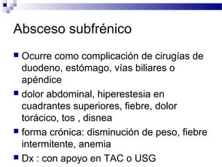 Absceso subfrénico
 Ocurre como complicación de cirugías de
duodeno, estómago, vías biliares o
apéndice
 dolor abdominal, hiperestesia en
cuadrantes superiores, fiebre, dolor
torácico, tos , disnea
 forma crónica: disminución de peso, fiebre
intermitente, anemia
 Dx : con apoyo en TAC o USG
 