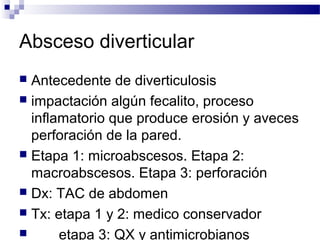 Absceso diverticular
 Antecedente de diverticulosis
 impactación algún fecalito, proceso
inflamatorio que produce erosión y aveces
perforación de la pared.
 Etapa 1: microabscesos. Etapa 2:
macroabscesos. Etapa 3: perforación
 Dx: TAC de abdomen
 Tx: etapa 1 y 2: medico conservador
 etapa 3: QX y antimicrobianos
 