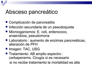 Absceso pancreático
 Complicación de pancreatitis
 Infección secundaria de un pseudoquiste
 Microoganismos: E. coli, enterococo,
anaerobios, pseudomona
 Laboratorio : aumento de enzimas pancreáticas,
alteración de PFH
 Imagen: TAC, USG
 Tratamiento: AB amplio espectro :
carbapenems. Cirugía si es necesario
si no recibe tratamiento la mortalidad es alta
 